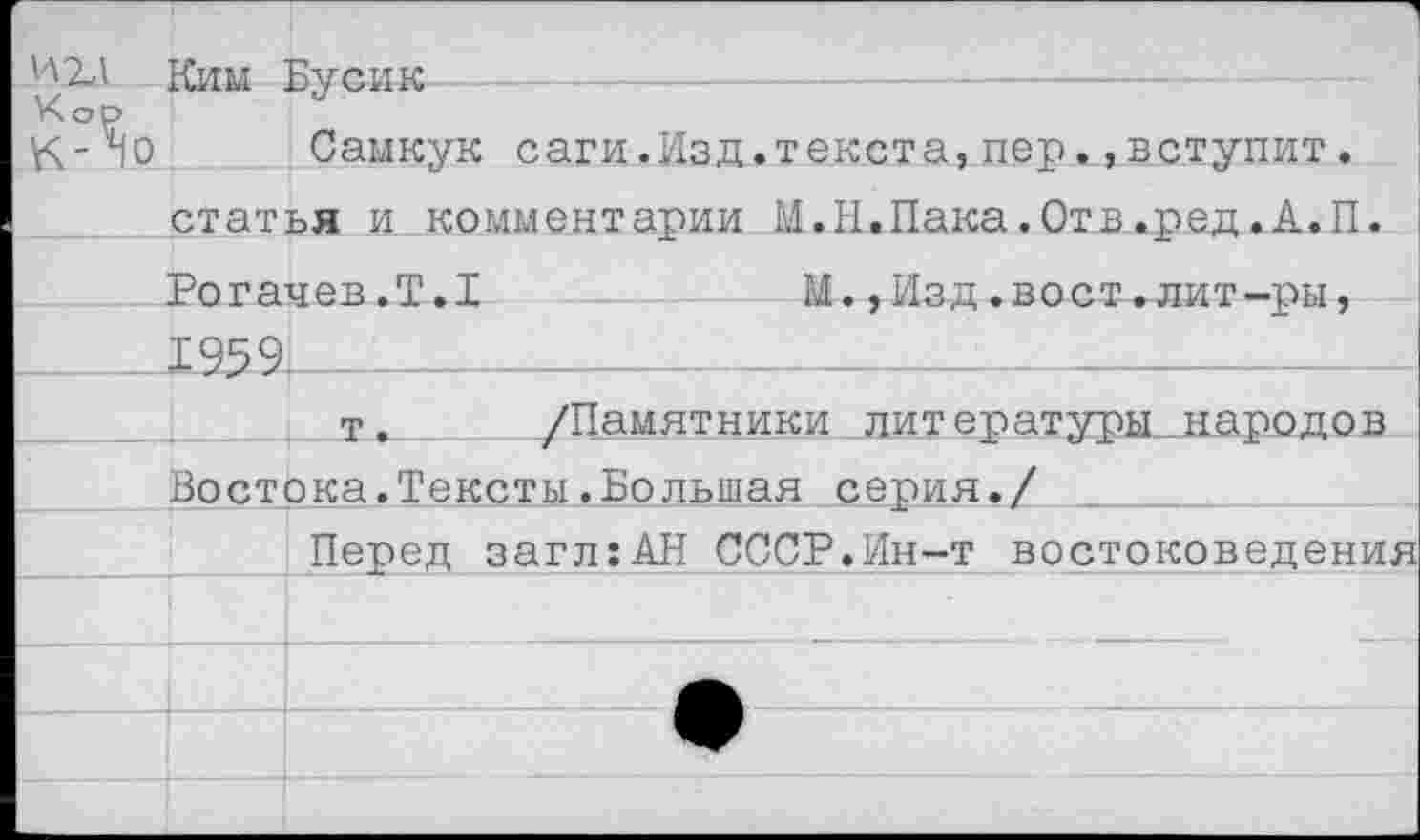 ﻿иг,1 Ким Бусик
Кор
К-40 Самкук саги.Изд.текста,пер.^вступит.
статья и комментарии М.Н.Пака.Отв.ред.А.П.
Рогачев.Т.1	М.,Изд.вост.лит-ры,
___1959,_____________________________________
т. /Памятники литературы,.народов
Востока.Тексты.Большая серия./ _________
Перед загл:АН СССР.Ин-т востоковедения